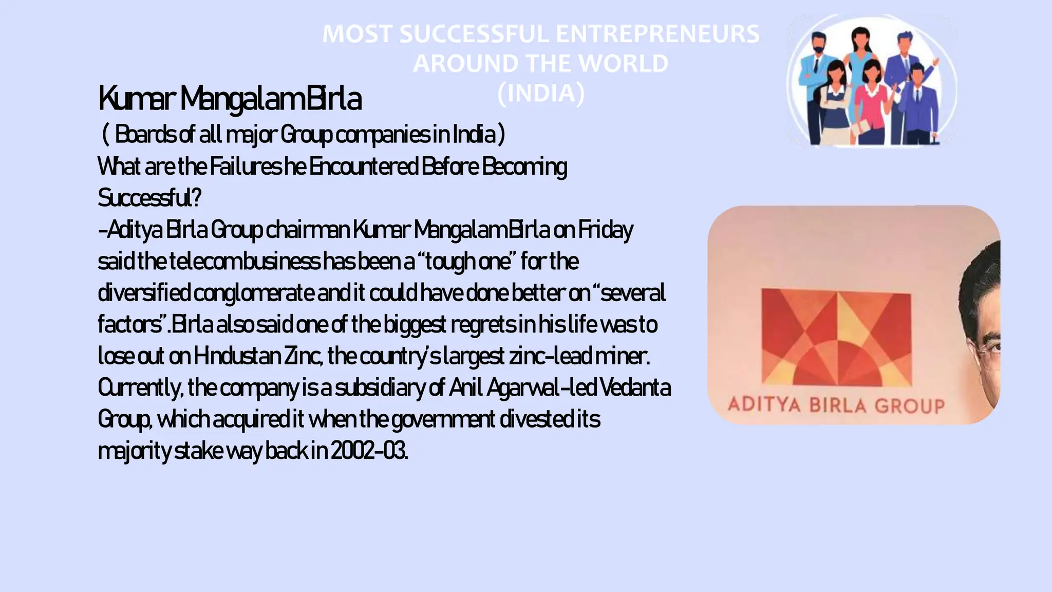 MOST SUCCESSFUL ENTREPRENEURS
AROUND THE WORLD
(INDIA)
KumarMangalamBirla
( BoardsofallmajorGroupcompaniesinIndia)
WhataretheFailuresheEncounteredBeforeBecoming
Successful?
-AdityaBirlaGroupchairmanKumarMangalamBirlaonFriday
saidthetelecombusinesshasbeena“toughone”forthe
diversifiedconglomerateanditcouldhavedonebetteron“several
factors”.Birlaalsosaidoneofthebiggestregretsinhislifewasto
loseoutonHindustanZinc,thecountry’slargestzinc-leadminer.
Currently,thecompanyisasubsidiaryofAnilAgarwal-ledVedanta
Group,whichacquireditwhenthegovernmentdivestedits
majoritystakewaybackin2002-03.
 