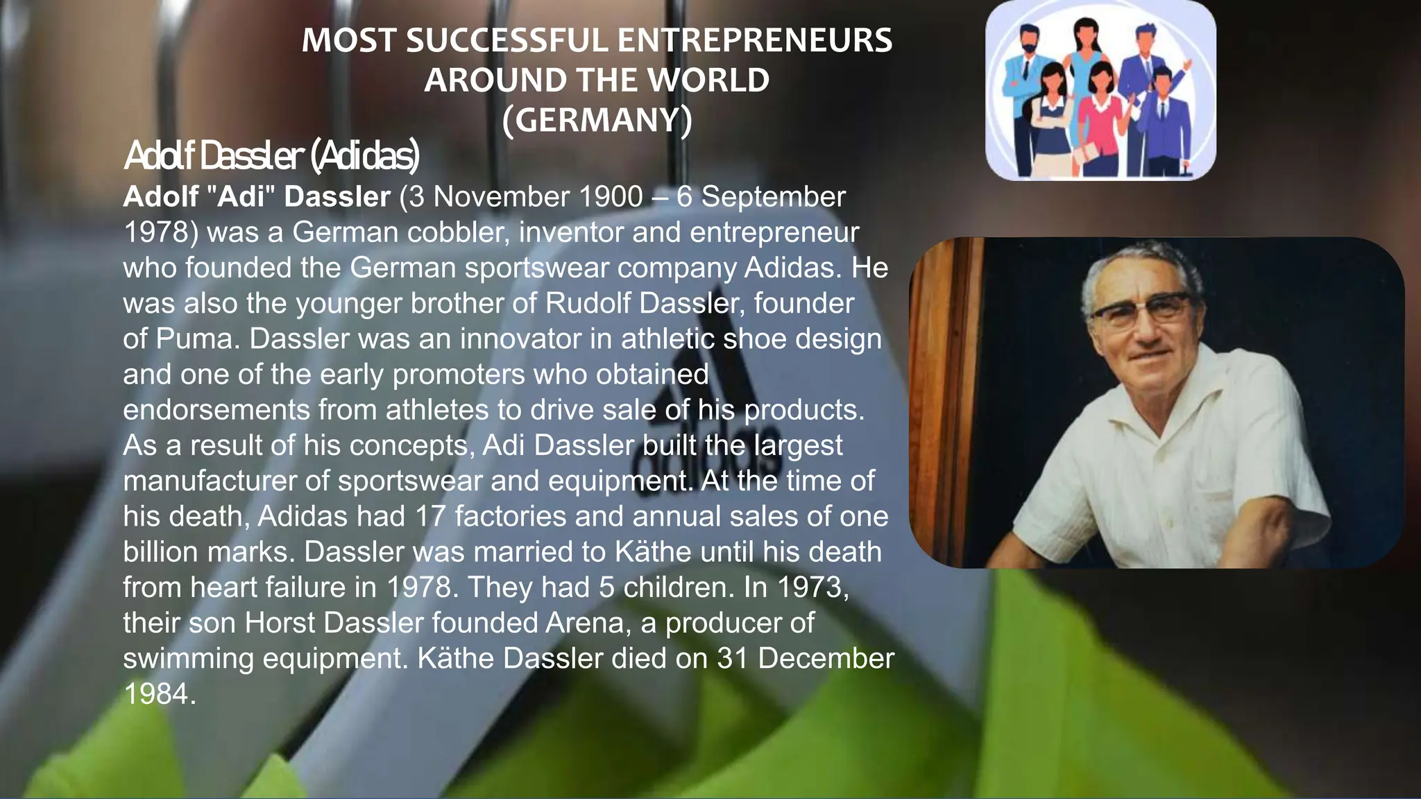 MOST SUCCESSFUL ENTREPRENEURS
AROUND THE WORLD
(GERMANY)
AdolfDassler (Adidas)
Adolf "Adi" Dassler (3 November 1900 – 6 September
1978) was a German cobbler, inventor and entrepreneur
who founded the German sportswear company Adidas. He
was also the younger brother of Rudolf Dassler, founder
of Puma. Dassler was an innovator in athletic shoe design
and one of the early promoters who obtained
endorsements from athletes to drive sale of his products.
As a result of his concepts, Adi Dassler built the largest
manufacturer of sportswear and equipment. At the time of
his death, Adidas had 17 factories and annual sales of one
billion marks. Dassler was married to Käthe until his death
from heart failure in 1978. They had 5 children. In 1973,
their son Horst Dassler founded Arena, a producer of
swimming equipment. Käthe Dassler died on 31 December
1984.
 