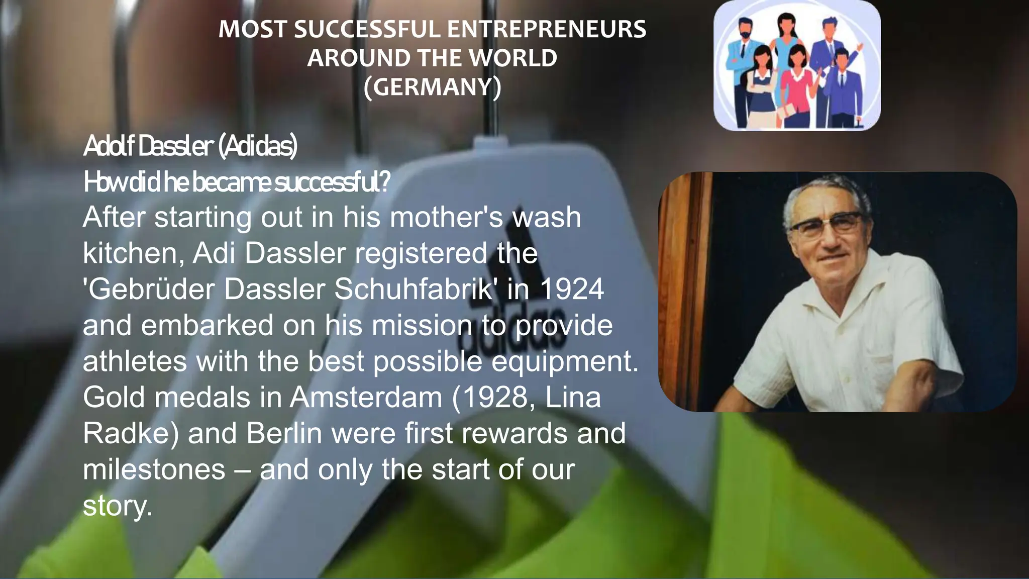 MOST SUCCESSFUL ENTREPRENEURS
AROUND THE WORLD
(GERMANY)
AdolfDassler (Adidas)
Howdidhebecamesuccessful?
After starting out in his mother's wash
kitchen, Adi Dassler registered the
'Gebrüder Dassler Schuhfabrik' in 1924
and embarked on his mission to provide
athletes with the best possible equipment.
Gold medals in Amsterdam (1928, Lina
Radke) and Berlin were first rewards and
milestones – and only the start of our
story.
 