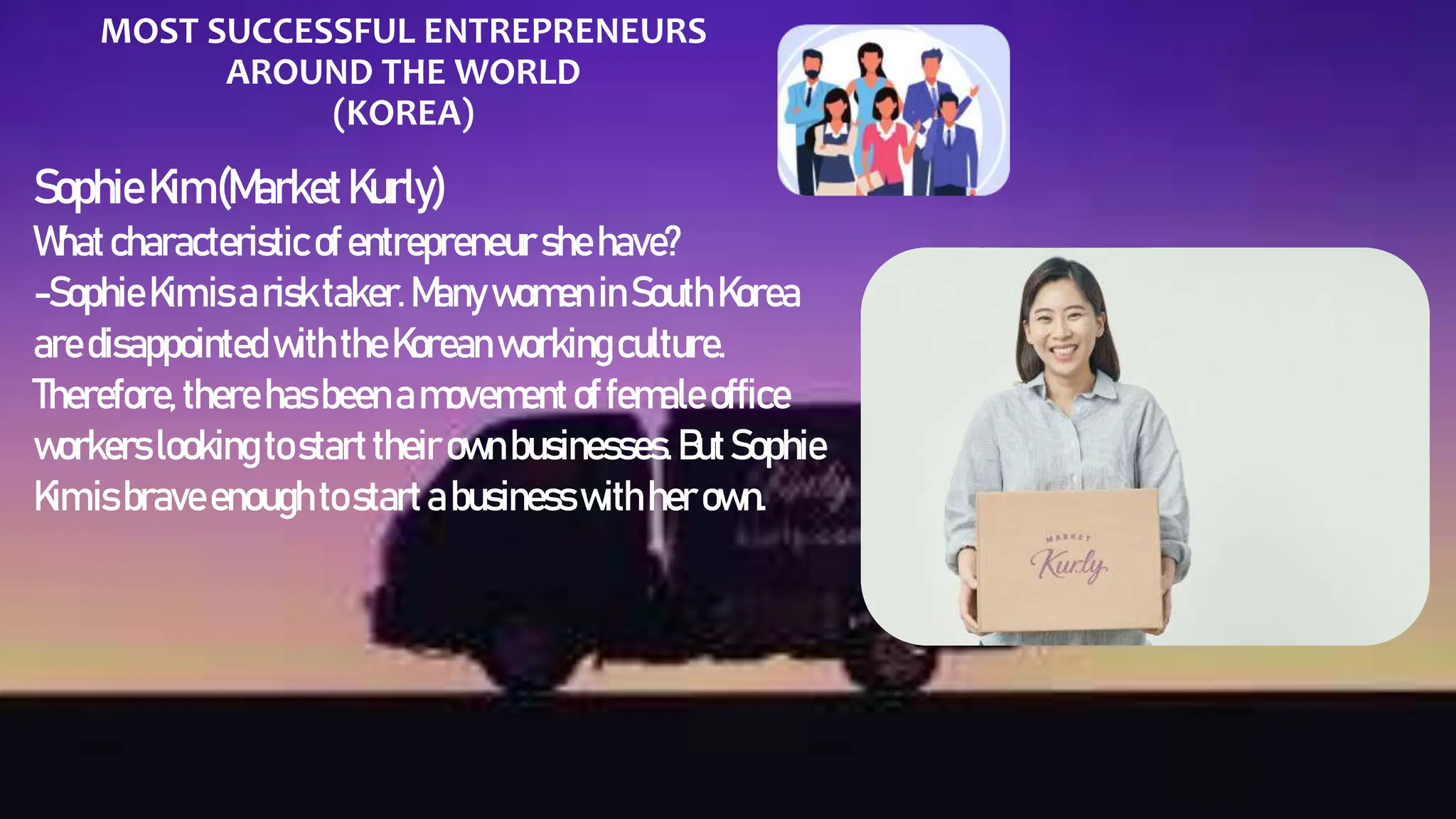 MOST SUCCESSFUL ENTREPRENEURS
AROUND THE WORLD
(KOREA)
SophieKim(MarketKurly)
Whatcharacteristicofentrepreneur she have?
-Sophie Kimisarisktaker. ManywomeninSouthKorea
aredisappointedwiththeKorean workingculture.
Therefore, there hasbeenamovement offemale office
workers looking tostart their ownbusinesses.ButSophie
Kimis braveenoughtostartabusinesswithherown.
 