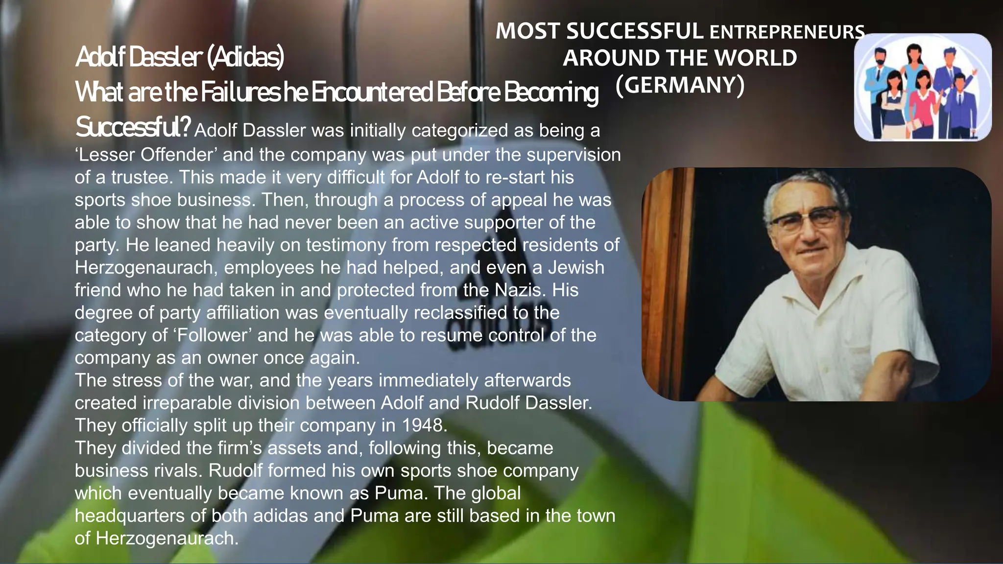 MOST SUCCESSFUL ENTREPRENEURS
AROUND THE WORLD
(GERMANY)
AdolfDassler (Adidas)
WhataretheFailuresheEncountered Before Becoming
Successful?Adolf Dassler was initially categorized as being a
‘Lesser Offender’ and the company was put under the supervision
of a trustee. This made it very difficult for Adolf to re-start his
sports shoe business. Then, through a process of appeal he was
able to show that he had never been an active supporter of the
party. He leaned heavily on testimony from respected residents of
Herzogenaurach, employees he had helped, and even a Jewish
friend who he had taken in and protected from the Nazis. His
degree of party affiliation was eventually reclassified to the
category of ‘Follower’ and he was able to resume control of the
company as an owner once again.
The stress of the war, and the years immediately afterwards
created irreparable division between Adolf and Rudolf Dassler.
They officially split up their company in 1948.
They divided the firm’s assets and, following this, became
business rivals. Rudolf formed his own sports shoe company
which eventually became known as Puma. The global
headquarters of both adidas and Puma are still based in the town
of Herzogenaurach.
 