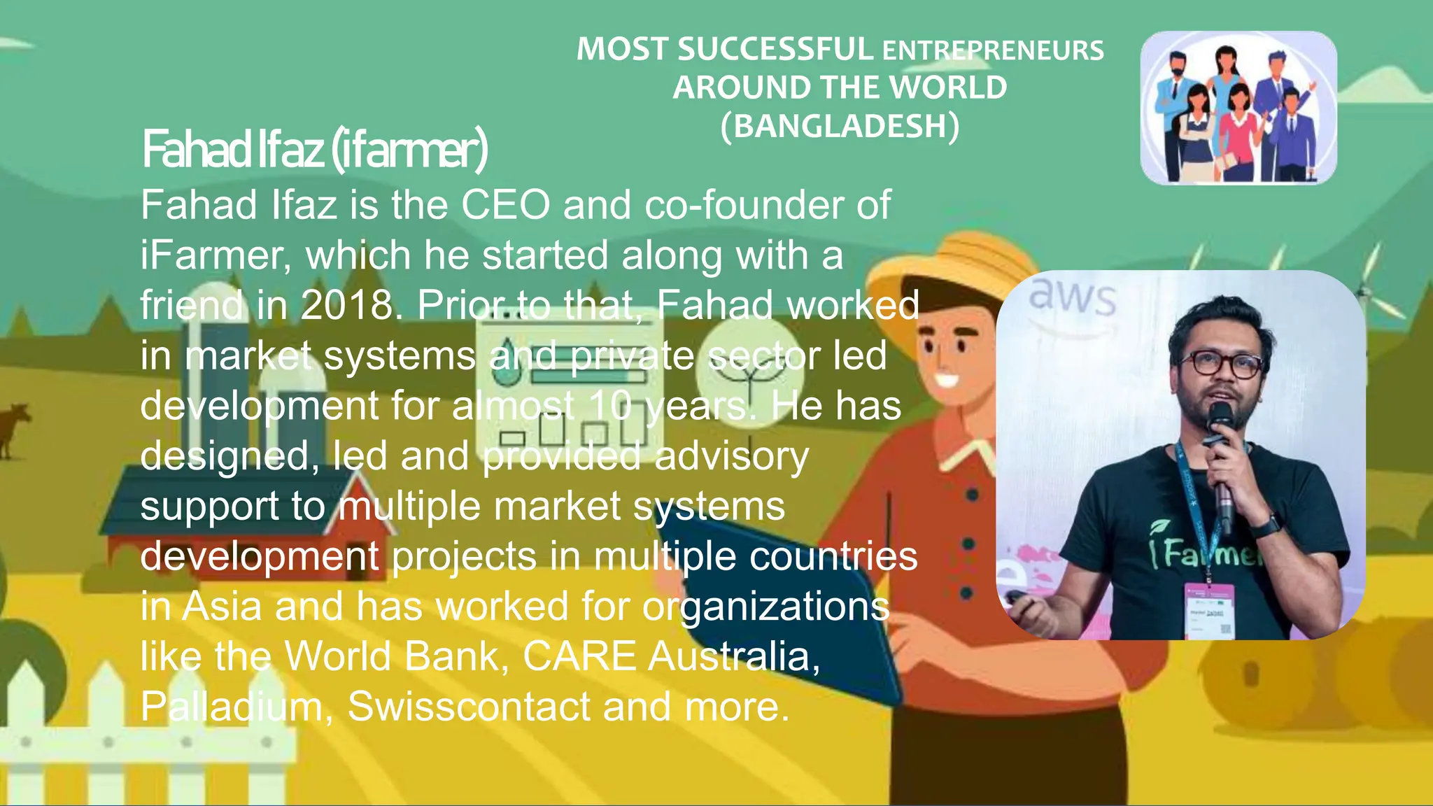MOST SUCCESSFUL ENTREPRENEURS
AROUND THE WORLD
(BANGLADESH)
FahadIfaz(ifarmer)
Fahad Ifaz is the CEO and co-founder of
iFarmer, which he started along with a
friend in 2018. Prior to that, Fahad worked
in market systems and private sector led
development for almost 10 years. He has
designed, led and provided advisory
support to multiple market systems
development projects in multiple countries
in Asia and has worked for organizations
like the World Bank, CARE Australia,
Palladium, Swisscontact and more.
 