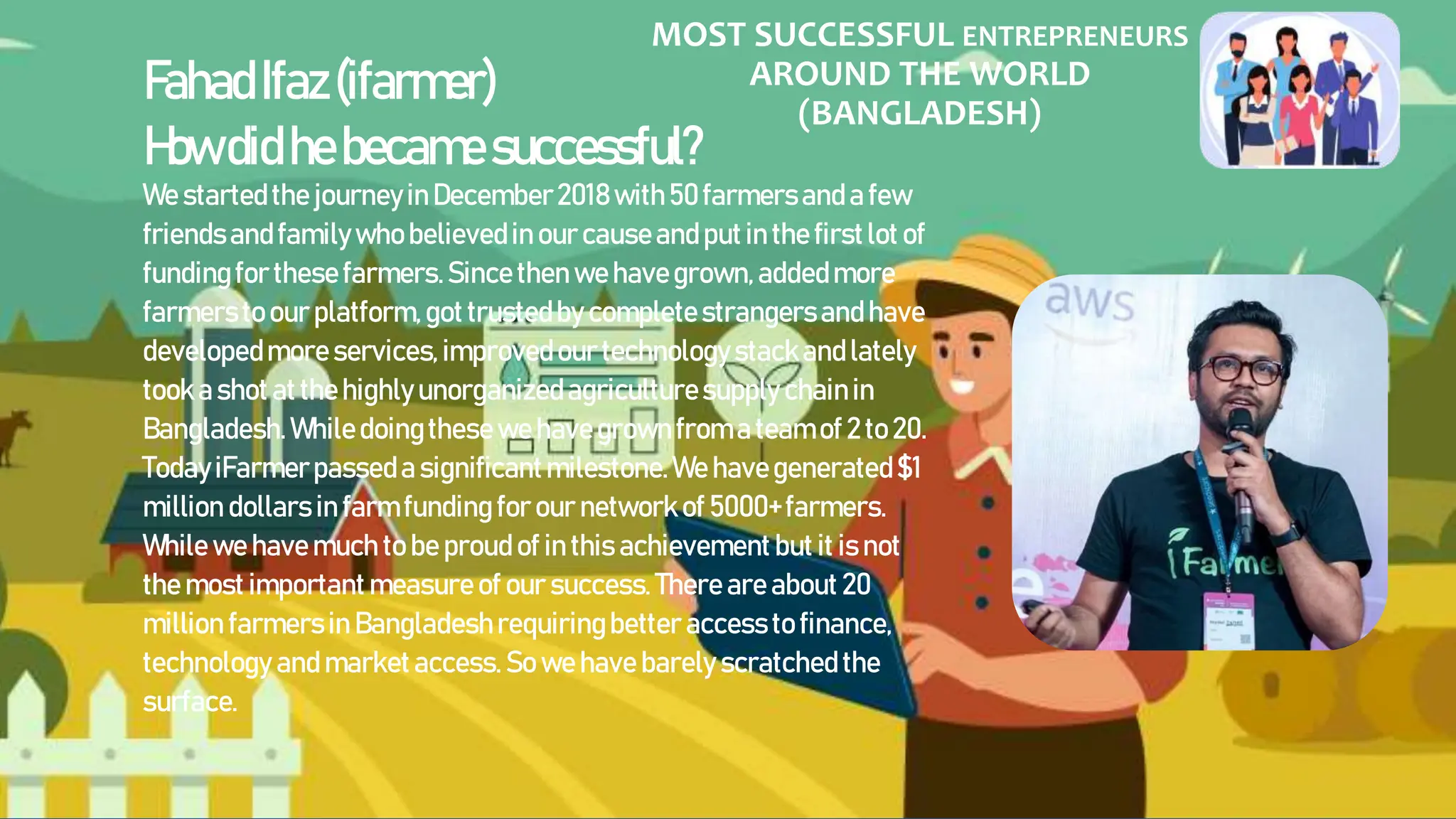 MOST SUCCESSFUL ENTREPRENEURS
AROUND THE WORLD
(BANGLADESH)
FahadIfaz(ifarmer)
Howdidhebecamesuccessful?
WestartedthejourneyinDecember2018with50farmersanda few
friendsandfamilywhobelievedinourcauseandputinthefirstlotof
fundingforthesefarmers.Sincethenwehavegrown,addedmore
farmerstoour platform,gottrustedby completestrangersandhave
developedmoreservices,improvedourtechnologystackandlately
tookashotatthehighlyunorganizedagriculturesupplychainin
Bangladesh.Whiledoingthesewehavegrownfromateamof 2to20.
TodayiFarmerpasseda significantmilestone.Wehavegenerated$1
million dollars in farmfundingfor our network of 5000+farmers.
While we havemuch to be proudof in this achievementbut it isnot
the most importantmeasureof our success. Thereareabout 20
million farmersin Bangladeshrequiringbetter accessto finance,
technology andmarketaccess.So wehave barely scratchedthe
surface.
 