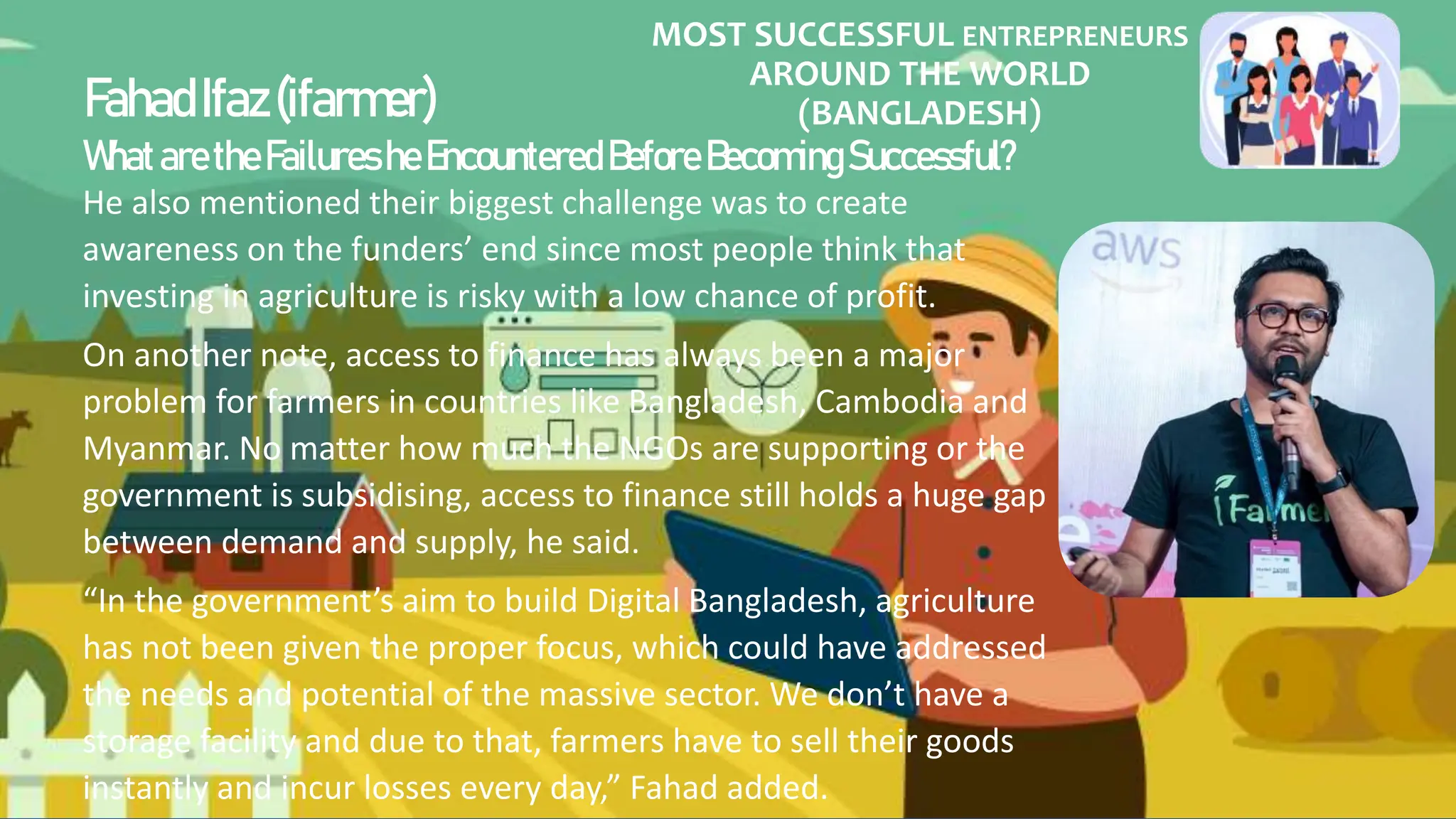 MOST SUCCESSFUL ENTREPRENEURS
AROUND THE WORLD
(BANGLADESH)
FahadIfaz(ifarmer)
WhataretheFailuresheEncountered Before BecomingSuccessful?
He also mentioned their biggest challenge was to create
awareness on the funders’ end since most people think that
investing in agriculture is risky with a low chance of profit.
On another note, access to finance has always been a major
problem for farmers in countries like Bangladesh, Cambodia and
Myanmar. No matter how much the NGOs are supporting or the
government is subsidising, access to finance still holds a huge gap
between demand and supply, he said.
“In the government’s aim to build Digital Bangladesh, agriculture
has not been given the proper focus, which could have addressed
the needs and potential of the massive sector. We don’t have a
storage facility and due to that, farmers have to sell their goods
instantly and incur losses every day,” Fahad added.
 