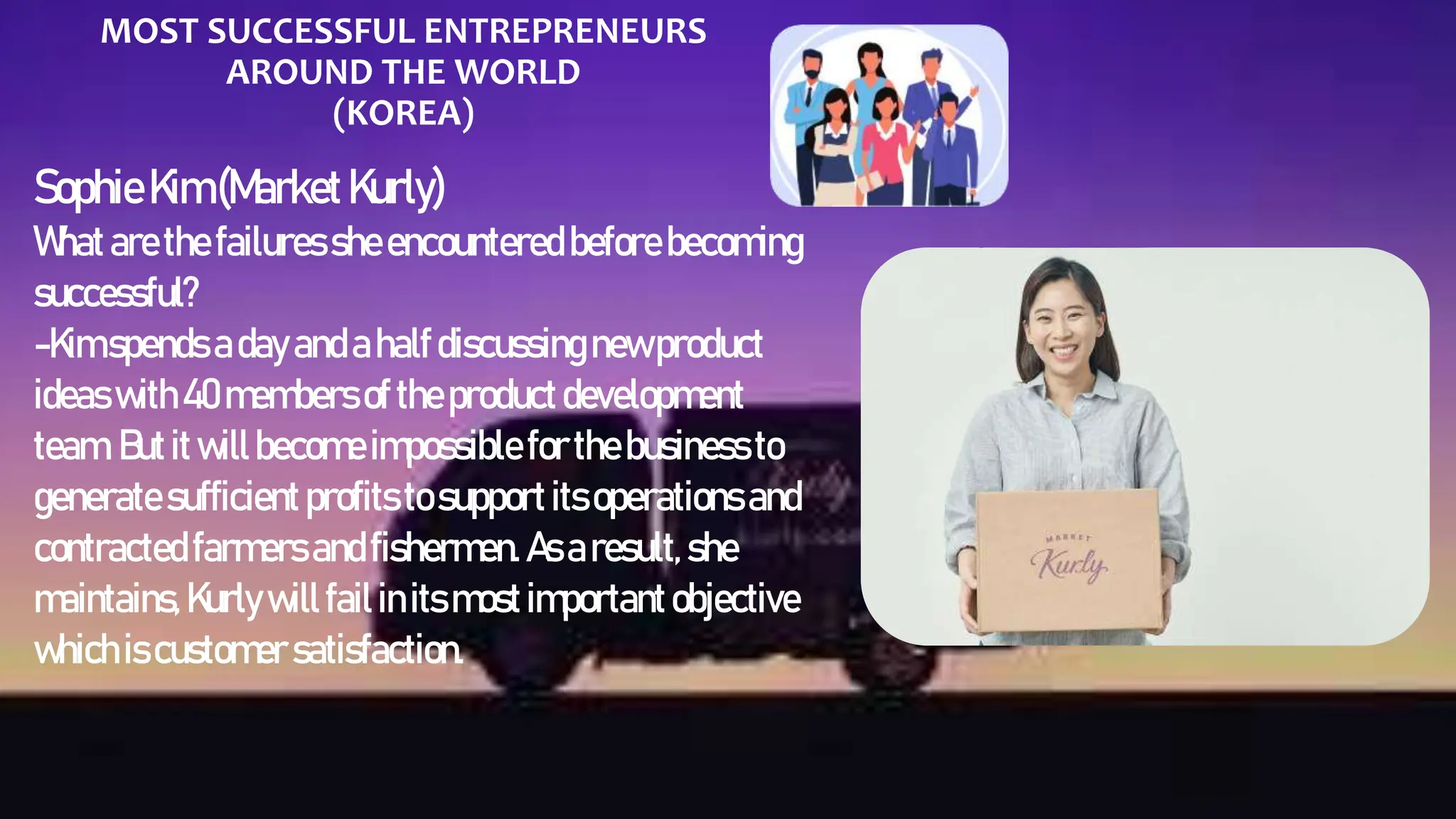 MOST SUCCESSFUL ENTREPRENEURS
AROUND THE WORLD
(KOREA)
SophieKim(MarketKurly)
Whatarethe failures sheencountered before becoming
successful?
-Kimspends adayandahalfdiscussingnewproduct
ideas with40members of theproductdevelopment
team. Butitwillbecomeimpossible forthebusiness to
generate sufficient profits to support itsoperations and
contracted farmers andfishermen. As aresult, she
maintains,Kurlywillfailinitsmostimportantobjective
whichiscustomer satisfaction.
 