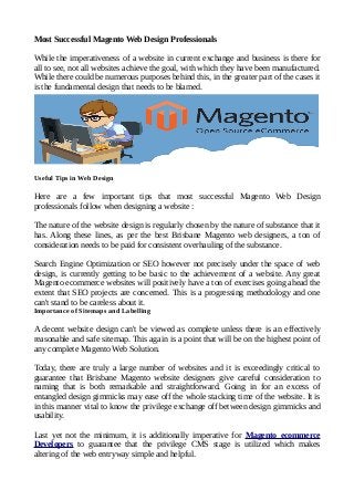 Most Successful Magento Web Design Professionals
While the imperativeness of a website in current exchange and business is there for
all to see, not all websites achieve the goal, with which they have been manufactured.
While there could be numerous purposes behind this, in the greater part of the cases it
is the fundamental design that needs to be blamed.
Useful Tips in Web Design
Here are a few important tips that most successful Magento Web Design
professionals follow when designing a website :
The nature of the website design is regularly chosen by the nature of substance that it
has. Along these lines, as per the best Brisbane Magento web designers, a ton of
consideration needs to be paid for consistent overhauling of the substance.
Search Engine Optimization or SEO however not precisely under the space of web
design, is currently getting to be basic to the achievement of a website. Any great
Magento ecommerce websites will positively have a ton of exercises going ahead the
extent that SEO projects are concerned. This is a progressing methodology and one
can't stand to be careless about it.
Importance of Sitemaps and Labelling
A decent website design can't be viewed as complete unless there is an effectively
reasonable and safe sitemap. This again is a point that will be on the highest point of
any complete Magento Web Solution.
Today, there are truly a large number of websites and it is exceedingly critical to
guarantee that Brisbane Magento website designers give careful consideration to
naming that is both remarkable and straightforward. Going in for an excess of
entangled design gimmicks may ease off the whole stacking time of the website. It is
in this manner vital to know the privilege exchange off between design gimmicks and
usability.
Last yet not the minimum, it is additionally imperative for Magento ecommerce
Developers to guarantee that the privilege CMS stage is utilized which makes
altering of the web entryway simple and helpful.
 