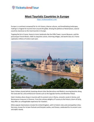 Most Touristic Countries in Europe
https://ticketsandtour.com/
Europe is a continent renowned for its rich history, diverse cultures, and breathtaking landscapes,
making it a magnet for tourists from around the globe. Among the plethora of destinations, several
countries stand out as the most touristic in Europe.
Topping the list is France, home to iconic landmarks like the Eiffel Tower, Louvre Museum, and the
picturesque French Riviera. With its exquisite cuisine, charming villages, and world-class art, France
captivates millions of visitors each year.
Spain follows closely behind, boasting vibrant cities like Barcelona and Madrid, stunning beaches along
the Costa del Sol, and architectural marvels such as the Sagrada Familia and Alhambra Palace.
Italy's timeless allure draws in tourists with its ancient ruins in Rome, romantic canals in Venice, and
Renaissance treasures in Florence. From the culinary delights of Tuscany to the historic charm of Sicily,
Italy offers an unforgettable experience for travelers.
Other popular destinations include the United Kingdom, with its historic sites and cosmopolitan cities;
Germany, known for its beer festivals and fairytale castles; and Greece, celebrated for its ancient ruins
and idyllic islands.
 