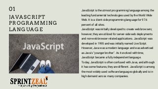 JAVASCRIPT
PROGRAMMING
LANGUAGE
JavaScript is the utmost programming language among the
leading fundamental technologies used by the World Wide
Web. It is a client-side programming language for 97.6
percent of all sites.
JavaScript was initially developed to create web browsers;
however, they are utilized for server-side web deployments
and non-web browser-related applications. JavaScript was
developed in 1995 and was initially named Live Script.
However, Java was a modern language and was advertised
as Java's "younger brother". As it evolved with time,
JavaScript became a fully independent language.
Today, JavaScript is often confused with Java, and although
it has some features, they are different. JavaScript is among
the most widely used software languages globally and is in
high demand across many companies.
01
 