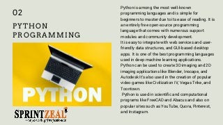 PYTHON
PROGRAMMING
Python is among the most well-known
programming languages and is simple for
beginners to master due to its ease of reading. It is
an entirely free open-source programming
language that comes with numerous support
modules and community development.
It is easy to integrate with web services and user-
friendly data structures, and GUI-based desktop
apps. It is one of the best programming languages
used in deep machine learning applications.
Python can be used to create 3D imaging and 2D
imaging applications like Blender, Inscape, and
Autodesk It's also used in the creation of popular
video games like Civilization IV, Vegas Trike, and
Toontown.
Python is used in scientific and computational
programs like FreeCAD and Abacus and also on
popular sites such as YouTube, Quora, Pinterest,
and Instagram.
02
 