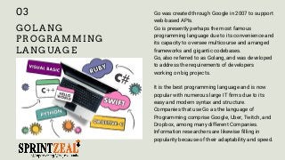 GOLANG
PROGRAMMING
LANGUAGE
Go was created through Google in 2007 to support
web-based APIs.
Go is presently perhaps the most famous
programming language due to its convenience and
its capacity to oversee multicourse and arranged
frameworks and gigantic codebases.
Go, also referred to as Golang, and was developed
to address the requirements of developers
working on big projects.
It is the best programming language and is now
popular with numerous large IT firms due to its
easy and modern syntax and structure.
Companies that use Go as the language of
Programming comprise Google, Uber, Twitch, and
Dropbox, among many different Companies.
Information researchers are likewise filling in
popularity because of their adaptability and speed.
03
 