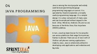 JAVA PROGRAMMING
Java is among the most popular and widely
used best programming language
programming languages at current. It is
operated by Oracle Corporation, a broadly
useful programming language. It's a simple
design. It is a key component of many uses
and can be employed without regard to the
level. ( Mac, Windows, Android, iOS, and so on)
because of the Write Once, Run Anywhere
(WORA) abilities.
In turn, Java has been known for its versatile
use across platforms that range from primary
frames to phones There are as of now north of
3 billion cell phones running applications
made by Java. Java is extensively utilized in
developing web applications and websites and
big data.
04
 