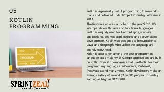 KOTLIN
PROGRAMMING
Kotlin is a generally useful programming framework
made and delivered under Project Kotlin by JetBrains in
2011.
The first version was launched in the year 2016. It's
interoperable with Java and functional languages.
Kotlin is majorly used for Android apps, website
applications, desktop applications, and server-sides
development. Kotlin was designed to be superior to
Java, and the people who utilize the language are
entirely convinced.
Koltin is also taken among the best programming
language, as a majority of Google applications are built
on Kotlin. Specific companies that use Kotlin for their
programming language are Coursera, Pinterest,
PostMates, and many more. Kotlin developers make an
average salary of around $136,000 per year, possibly
earning as high as $171,500.
05
 