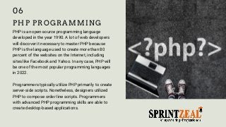 PHP PROGRAMMING
PHP is an open-source programming language
developed in the year 1990. A lot of web developers
will discover it necessary to master PHP because
PHP is the language used to create more than 80
percent of the websites on the Internet, including
sites like Facebook and Yahoo. In any case, PHP will
be one of the most popular programming languages
in 2022.
Programmers typically utilize PHP primarily to create
server-side scripts. Nonetheless, designers utilized
PHP to compose order line scripts. Programmers
with advanced PHP programming skills are able to
create desktop-based applications.
06
 
