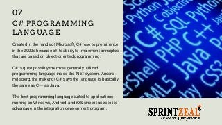 C# PROGRAMMING
LANGUAGE
Created in the hands of Microsoft, C# rose to prominence
in the 2000s because of its ability to implement principles
that are based on object-oriented programming.
C# is quite possibly the most generally utilized
programming language inside the .NET system. Anders
Hejlsberg, the maker of C#, says the language is basically
the same as C++ as Java.
The best programming language suited to applications
running on Windows, Android, and iOS since it uses to its
advantage in the integration development program,
07
 