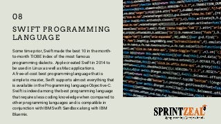 SWIFT PROGRAMMING
LANGUAGE
Some time prior, Swift made the best 10 in the month-
to-month TIOBE Index of the most famous
programming dialects. Apple created Swift in 2014 to
be used in Linux as well as Mac applications.
A free-of-cost best programming language that is
simple to master, Swift supports almost everything that
is available in the Programming language Objective-C.
Swift is indeed among the best programming language
that requires less coding knowledge when compared to
other programming languages and is compatible in
conjunction with IBM Swift Sandbox along with IBM
Bluemix.
08
 