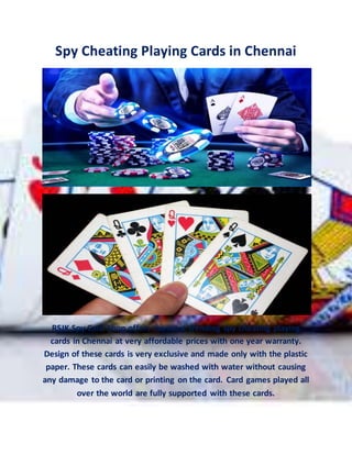 Spy Cheating Playing Cards in Chennai
RSJK Spy Card Shop offers the most trending spy cheating playing
cards in Chennai at very affordable prices with one year warranty.
Design of these cards is very exclusive and made only with the plastic
paper. These cards can easily be washed with water without causing
any damage to the card or printing on the card. Card games played all
over the world are fully supported with these cards.
 