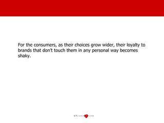 For the consumers, as their choices grow wider, their loyalty to brands that don’t touch them in any personal way becomes shaky. 