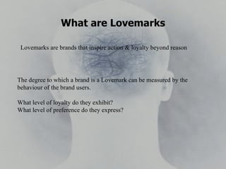 What are Lovemarks Lovemarks are brands that inspire action & loyalty beyond reason The degree to which a brand is a Lovemark can be measured by the behaviour of the brand users. What level of loyalty do they exhibit?  What level of preference do they express? 