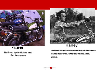 Defined by the attitudes and lifestyle of it consumers. Harley Davidson does not sell motorcycles. They sell a rebel lifestyle.  Suzuki Harley Defined by features and Performance 