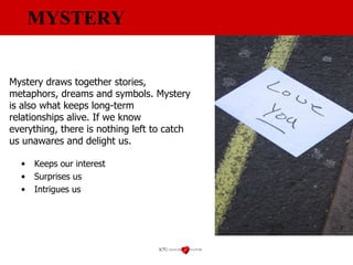 MYSTERY Keeps our interest Surprises us Intrigues us Mystery draws together stories, metaphors, dreams and symbols. Mystery is also what keeps long-term relationships alive. If we know everything, there is nothing left to catch us unawares and delight us. 