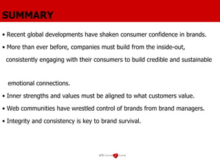 SUMMARY Recent global developments have shaken consumer confidence in brands. More than ever before, companies must build from the inside-out,  consistently engaging with their consumers to build credible and sustainable  emotional connections. Inner strengths and values must be aligned to what customers value. Web communities have wrestled control of brands from brand managers. Integrity and consistency is key to brand survival. 