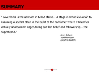 SUMMARY “  Lovemarks is the ultimate in brand status… A stage in brand evolution to assuming a special place in the heart of the consumer where it becomes virtually unassailable engendering cult like belief and followership – the Superbrand.” Kevin Roberts Worldwide CEO Saatchi & Saatchi. 