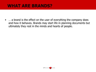 WHAT ARE BRANDS? …  a brand is the effect on the user of everything the company does and how it behaves. Brands may start life in planning documents but ultimately they rest in the minds and hearts of people. 