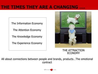 THE TIMES THEY ARE A CHANGING …. The Information Economy  The Attention Economy  The Knowledge Economy The Experience Economy THE ATTRACTION ECONOMY All about  connections between people and brands, products…The emotional contract 