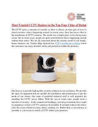 Most Trusted CCTV Dealers in the Top Four Cities of Dubai
The CCTV gives a measure of security as there is always an extra pair of eyes to
closely monitor what’s happening around. In recent years, there has been a hike in
the installation of CCTV cameras. The world was a simple place to live being more
secure, but in recent years, people are quite worried about what is happening around
without their notice. We are all concerned about the security needs of our family,
home, business, etc. Techno Edge Systems has CCTV installation in Dubai where
the customers can enjoy absolute safety and protection within the premises.
Our focus is to provide high-quality security solutions to our customers. We provide
the types of equipment that are needed, the installation and maintenance as per the
needs of our clients. Our team of qualified technical staff is well prepared for
installing the CCTV across Dubai. With the rise in crime rates, people need a
measure of security. At the commercial buildings, several governments have made
it compulsory to have a CCTV camera to be installed. It certainly reduces the risk to
solve the issues related to crime, threat, stealing, etc. Rather than a convenience, it
certainly is a necessity to install a CCTV within your premises.
 