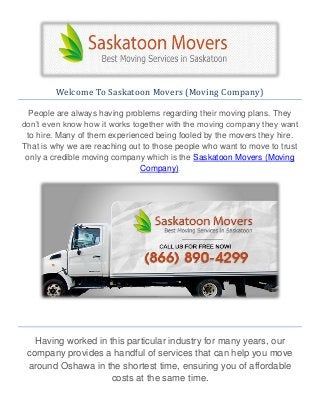Welcome To Saskatoon Movers (Moving Company)
People are always having problems regarding their moving plans. They
don’t even know how it works together with the moving company they want
to hire. Many of them experienced being fooled by the movers they hire.
That is why we are reaching out to those people who want to move to trust
only a credible moving company which is the Saskatoon Movers (Moving
Company).
Having worked in this particular industry for many years, our
company provides a handful of services that can help you move
around Oshawa in the shortest time, ensuring you of affordable
costs at the same time.
 