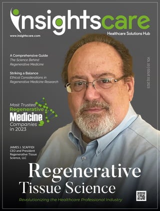 JAMES J. SCAFFIDI
CEO and President
Regenera ve Tissue
Science, LLC
Regenerative
Tissue Science
Revolutionizing the Healthcare Professional Industry
Regenerative
Most Trusted
Medicine
Companies
in 2023
A Comprehensive Guide
The Science Behind
Regenerative Medicine
Striking a Balance
Ethical Considerations in
Regenerative Medicine Research
VOL
10
|
ISSUE
01|
2023
 