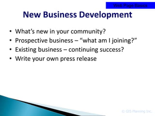 Web Page Basics

      New Business Development
•   What’s new in your community?
•   Prospective business – “what am I joining?”
•   Existing business – continuing success?
•   Write your own press release




                                         © GIS Planning Inc.
 