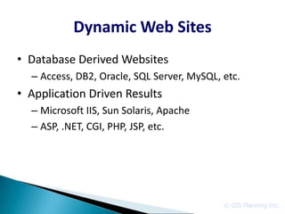 Dynamic Web Sites
• Database Derived Websites
  – Access, DB2, Oracle, SQL Server, MySQL, etc.
• Application Driven Results
  – Microsoft IIS, Sun Solaris, Apache
  – ASP, .NET, CGI, PHP, JSP, etc.




                                            © GIS Planning Inc.
 