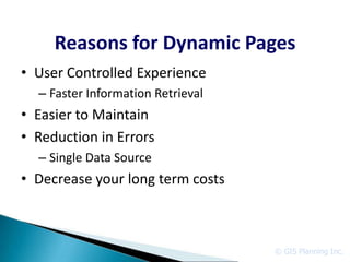 Reasons for Dynamic Pages
• User Controlled Experience
  – Faster Information Retrieval
• Easier to Maintain
• Reduction in Errors
  – Single Data Source
• Decrease your long term costs



                                   © GIS Planning Inc.
 