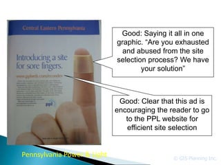 Good: Saying it all in one
                             graphic. “Are you exhausted
                               and abused from the site
                             selection process? We have
                                     your solution”



                              Good: Clear that this ad is
                             encouraging the reader to go
                                to the PPL website for
                                efficient site selection


Pennsylvania Power & Light                    © GIS Planning Inc.
 