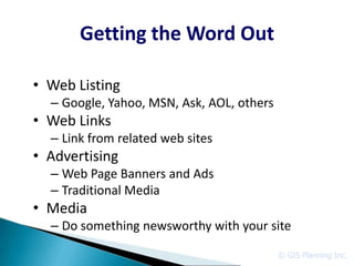Getting the Word Out

• Web Listing
  – Google, Yahoo, MSN, Ask, AOL, others
• Web Links
  – Link from related web sites
• Advertising
  – Web Page Banners and Ads
  – Traditional Media
• Media
  – Do something newsworthy with your site

                                           © GIS Planning Inc.
 