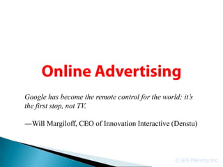 Google has become the remote control for the world; it’s
the first stop, not TV.

  Will Margiloff, CEO of Innovation Interactive (Denstu)



                                                  © GIS Planning Inc.
 
