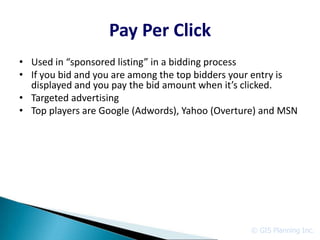 Pay Per Click
• Used in “sponsored listing” in a bidding process
• If you bid and you are among the top bidders your entry is
  displayed and you pay the bid amount when it’s clicked.
• Targeted advertising
• Top players are Google (Adwords), Yahoo (Overture) and MSN




                                                 © GIS Planning Inc.
 