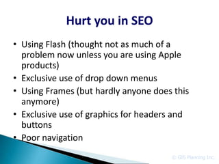 Hurt you in SEO
• Using Flash (thought not as much of a
  problem now unless you are using Apple
  products)
• Exclusive use of drop down menus
• Using Frames (but hardly anyone does this
  anymore)
• Exclusive use of graphics for headers and
  buttons
• Poor navigation
                                      © GIS Planning Inc.
 