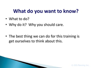 What do you want to know?
• What to do?
• Why do it? Why you should care.

• The best thing we can do for this training is
  get ourselves to think about this.




                                         © GIS Planning Inc.
 