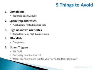 5 Things to Avoid
1. Complaints
    Reported spam /abuse

2. Spam trap addresses
    Purchased / rented mailing lists

3. High unknown user rates
    Bad addresses / high bounce rates
4. Blacklists
    Complaints

5. Spam Triggers
    ALL CAPS
    Overusing punctuation!!!!!
    Words like “Free loans just for you!” or “open this right now!”


                                                                © GIS Planning Inc.
 