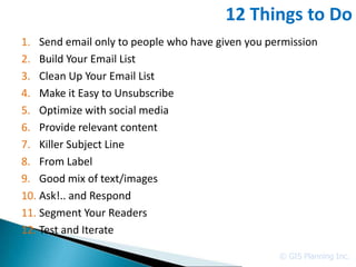 12 Things to Do
1. Send email only to people who have given you permission
2. Build Your Email List
3. Clean Up Your Email List
4. Make it Easy to Unsubscribe
5. Optimize with social media
6. Provide relevant content
7. Killer Subject Line
8. From Label
9. Good mix of text/images
10. Ask!.. and Respond
11. Segment Your Readers
12. Test and Iterate

                                                  © GIS Planning Inc.
 