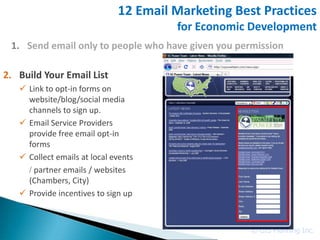 12 Email Marketing Best Practices
                                       for Economic Development
 1. Send email only to people who have given you permission

2. Build Your Email List
    Link to opt-in forms on
     website/blog/social media
     channels to sign up.
    Email Service Providers
     provide free email opt-in
     forms
    Collect emails at local events
     / partner emails / websites
     (Chambers, City)
    Provide incentives to sign up



                                                    © GIS Planning Inc.
 