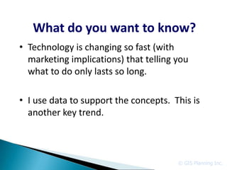 What do you want to know?
• Technology is changing so fast (with
  marketing implications) that telling you
  what to do only lasts so long.

• I use data to support the concepts. This is
  another key trend.



                                       © GIS Planning Inc.
 