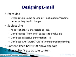 Designing E-mail
     • From Line
           – Organization Name or Similar – not a person’s name
             because they could change.
     • Subject Line
           –   Keep it short. 40 characters or less.
           –   Don’t repeat “from line”, space is too valuable
           –   Don’t use excessive punctuation!!!!!
           –   Don’t use CAPITALIZATION (it’s considered screaming)
     • Content: keep best stuff above the fold
     • Images: Don’t use as sole content
Source: Vertical Response, Webinar 2007                  © GIS Planning Inc.
 