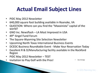 Actual Email Subject Lines
• PIDC May 2012 Newsletter
• 640,000 square foot building available in Roanoke, VA
• QUESTION: Where can you find the “Maxxinista” capital of the
  world?
• GNO Inc. Newsflash – LA Most Improved in USA
• 49th Angel Fund Forum
• The Square-Wyoming Site Selection Newsletter
• Upcoming North Texas International Business Events
• DCEDC Business Roundtable Event - Make Your Reservation Today
• Excellent R & D/Manufacturing facility available in the Rockford
  Region
• PIDC May 2012 Newsletter – TEST
• Invitation to Play Golf with the Pros!                  c Ady Voltedge




                                                             © GIS Planning Inc.
 