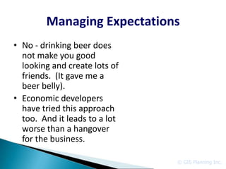 Managing Expectations
• No - drinking beer does
  not make you good
  looking and create lots of
  friends. (It gave me a
  beer belly).
• Economic developers
  have tried this approach
  too. And it leads to a lot
  worse than a hangover
  for the business.

                               © GIS Planning Inc.
 