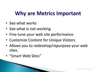 Why are Metrics Important
• See what works
• See what is not working
• Fine tune your web site performance
• Customize Content for Unique Visitors
• Allows you to redevelop/repurpose your web
  sites.
• “Smart Web Sites”

                                     © GIS Planning Inc.
 
