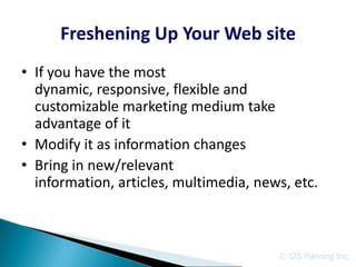 Freshening Up Your Web site
• If you have the most
  dynamic, responsive, flexible and
  customizable marketing medium take
  advantage of it
• Modify it as information changes
• Bring in new/relevant
  information, articles, multimedia, news, etc.



                                        © GIS Planning Inc.
 