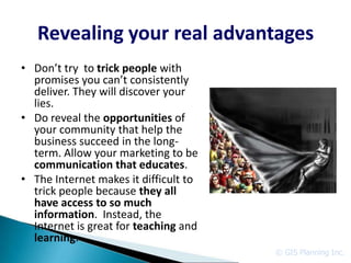 Revealing your real advantages
• Don’t try to trick people with
  promises you can’t consistently
  deliver. They will discover your
  lies.
• Do reveal the opportunities of
  your community that help the
  business succeed in the long-
  term. Allow your marketing to be
  communication that educates.
• The Internet makes it difficult to
  trick people because they all
  have access to so much
  information. Instead, the
  Internet is great for teaching and
  learning.
                                       © GIS Planning Inc.
 